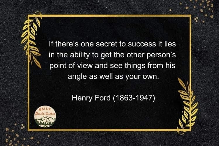 If there’s one secret to success it lies in the ability to get the other person’s point of view and see things from his angle as well as your own.

Henry Ford (1863-1947)