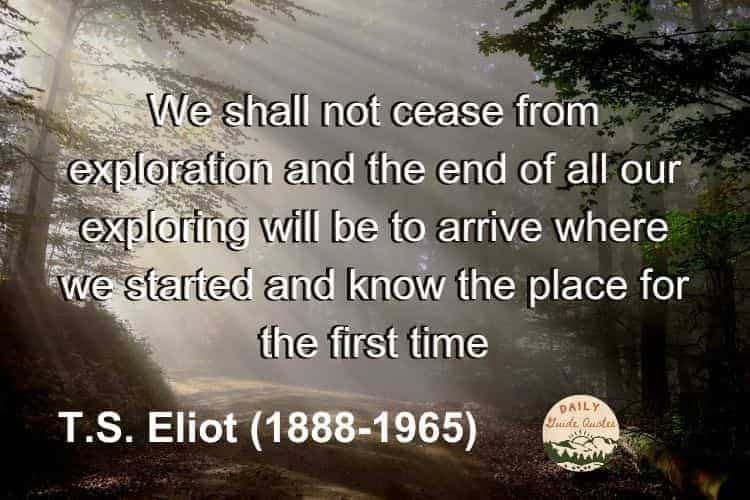 We shall not cease from exploration and the end of all our exploring will be to arrive where we started and know the place for the first time
