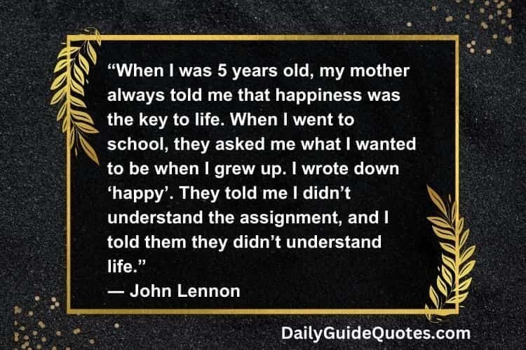 “When I was 5 years old, my mother always told me that happiness was the key to life. When I went to school, they asked me what I wanted to be when I grew up. I wrote down ‘happy’. They told me I didn’t understand the assignment, and I told them they didn’t understand life.”
― John Lennon